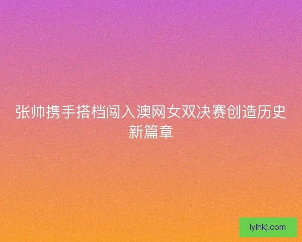 张帅携手搭档闯入澳网女双决赛创造历史新篇章