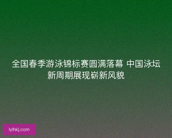 全国春季游泳锦标赛圆满落幕 中国泳坛新周期展现崭新风貌