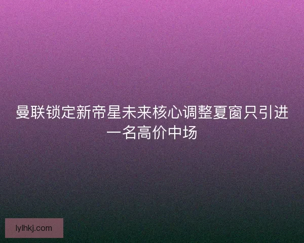 曼联锁定新帝星未来核心调整夏窗只引进一名高价中场