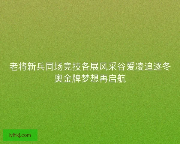 老将新兵同场竞技各展风采谷爱凌追逐冬奥金牌梦想再启航
